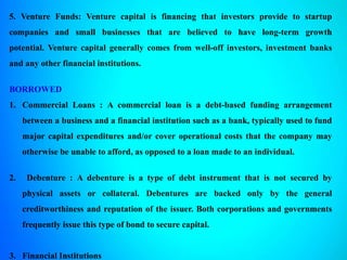 5. Venture Funds: Venture capital is financing that investors provide to startup
companies and small businesses that are believed to have long-term growth
potential. Venture capital generally comes from well-off investors, investment banks
and any other financial institutions.
BORROWED
1. Commercial Loans : A commercial loan is a debt-based funding arrangement
between a business and a financial institution such as a bank, typically used to fund
major capital expenditures and/or cover operational costs that the company may
otherwise be unable to afford, as opposed to a loan made to an individual.
2. Debenture : A debenture is a type of debt instrument that is not secured by
physical assets or collateral. Debentures are backed only by the general
creditworthiness and reputation of the issuer. Both corporations and governments
frequently issue this type of bond to secure capital.
3. Financial Institutions
 