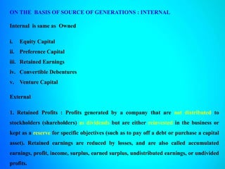 ON THE BASIS OF SOURCE OF GENERATIONS : INTERNAL
Internal is same as Owned
i. Equity Capital
ii. Preference Capital
iii. Retained Earnings
iv. Convertible Debentures
v. Venture Capital
External
1. Retained Profits : Profits generated by a company that are not distributed to
stockholders (shareholders) as dividends but are either reinvested in the business or
kept as a reserve for specific objectives (such as to pay off a debt or purchase a capital
asset). Retained earnings are reduced by losses, and are also called accumulated
earnings, profit, income, surplus, earned surplus, undistributed earnings, or undivided
profits.
 