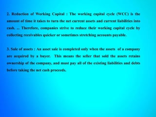 2. Reduction of Working Capital : The working capital cycle (WCC) is the
amount of time it takes to turn the net current assets and current liabilities into
cash. ... Therefore, companies strive to reduce their working capital cycle by
collecting receivables quicker or sometimes stretching accounts payable.
3. Sale of assets : An asset sale is completed only when the assets of a company
are acquired by a buyer. This means the seller that sold the assets retains
ownership of the company, and must pay all of the existing liabilities and debts
before taking the net cash proceeds.
 
