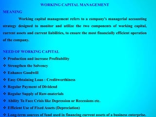 WORKING CAPITAL MANAGEMENT
MEANING
Working capital management refers to a company's managerial accounting
strategy designed to monitor and utilize the two components of working capital,
current assets and current liabilities, to ensure the most financially efficient operation
of the company.
NEED OF WORKING CAPITAL
 Production and increase Profitability
 Strengthen the Solvency
 Enhance Goodwill
 Easy Obtaining Loan : Creditworthiness
 Regular Payment of Dividend
 Regular Supply of Raw-materials
 Ability To Face Crisis like Depression or Recessions etc.
 Efficient Use of Fixed Assets (Depreciation)
 Long-term sources of fund used in financing current assets of a business enterprise.
 