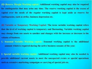 (
(II) Reserve Margin Working capital: Additional working capital may also be required
for contingencies that may arise any time. The reserve working capital is the excess of
capital over the needs of the regular working capital is kept aside as reserve for
contingencies, such as strike, business depression etc.
(B) Variable or Temporary Working Capital: The term variable working capital refers
that the level of working capital is temporary and fluctuating. Variable working capital
may change from one assets to another and changes with the increase or decrease in the
volume of business.
1. Seasonal Variable Working capital: Seasonal working capital is the additional
amount which is required during the active business seasons of the year.
2. Special variable working capital: Additional working capital may also be needed to
provide additional current assets to meet the unexpected events or special operations
such as extensive marketing campaigns or carrying of special job etc.
 