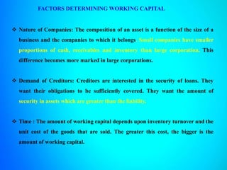 FACTORS DETERMINING WORKING CAPITAL
 Nature of Companies: The composition of an asset is a function of the size of a
business and the companies to which it belongs. Small companies have smaller
proportions of cash, receivables and inventory than large corporation. This
difference becomes more marked in large corporations.
 Demand of Creditors: Creditors are interested in the security of loans. They
want their obligations to be sufficiently covered. They want the amount of
security in assets which are greater than the liability.
 Time : The amount of working capital depends upon inventory turnover and the
unit cost of the goods that are sold. The greater this cost, the bigger is the
amount of working capital.
 