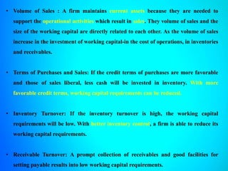 • Volume of Sales : A firm maintains current assets because they are needed to
support the operational activities which result in sales. They volume of sales and the
size of the working capital are directly related to each other. As the volume of sales
increase in the investment of working capital-in the cost of operations, in inventories
and receivables.
• Terms of Purchases and Sales: If the credit terms of purchases are more favorable
and those of sales liberal, less cash will be invested in inventory. With more
favorable credit terms, working capital requirements can be reduced.
• Inventory Turnover: If the inventory turnover is high, the working capital
requirements will be low. With better inventory control, a firm is able to reduce its
working capital requirements.
• Receivable Turnover: A prompt collection of receivables and good facilities for
setting payable results into low working capital requirements.
 