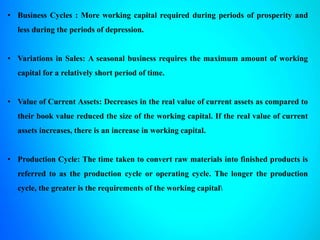 • Business Cycles : More working capital required during periods of prosperity and
less during the periods of depression.
• Variations in Sales: A seasonal business requires the maximum amount of working
capital for a relatively short period of time.
• Value of Current Assets: Decreases in the real value of current assets as compared to
their book value reduced the size of the working capital. If the real value of current
assets increases, there is an increase in working capital.
• Production Cycle: The time taken to convert raw materials into finished products is
referred to as the production cycle or operating cycle. The longer the production
cycle, the greater is the requirements of the working capital
 