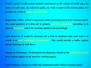 • Credit Control: Credit control includes such factors as the volume of credit sales, the
terms of credit sales, the collection policy, etc. with a sound credit control policy, it is
possible for a firm to improve in cash inflow.
• Repayment Ability: A firm’s repayment ability determines level of its working capital.
The usual practices of a firm are to prepare cash flow projections according to its
plans of repayment and to fix working capital levels accordingly.
• Cash Reserves: It would be necessary for a firm to maintain some cash reserve to
enable it to meet contingent disbursements. This would provide a buffer against
abrupt shortages in cash flows.
• Change in Technology: Technological developments related to the production process
have a sharp impact on the need for working capital.
• Firm’s Policies: Change in credit and production policy affects working capital.
 