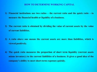 HOW TO DETERMINE WORKING CAPITAL
1) Financial institutions use two ratios – the current ratio and the quick ratio – to
measure the financial health or liquidity of a business.
2) The current ratio is obtained by dividing the value of current assets by the value
of current liabilities.
3) A ratio above one means the current assets are more than liabilities, which is
viewed positively.
4) The quick ratio measures the proportion of short term liquidity (current assets
minus inventory) to the current liabilities of a business. It gives a good idea of the
company’s ability to meet short-term expenses quickly.
 