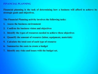 FINANCIAL PLANNING
Financial planning is the task of determining how a business will afford to achieve its
strategic goals and objectives.
The Financial Planning activity involves the following tasks:
1. Assess the business environment
2. Confirm the business vision and objectives
3. Identify the types of resources needed to achieve these objectives
4. Quantify the amount of resource (labor, equipment, materials)
5. Calculate the total cost of each type of resource
6. Summarize the costs to create a budget
7. Identify any risks and issues with the budget set.
 
