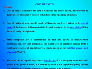 COST OF CAPITAL
Meaning
1. Cost of capital is includes the cost of debt and the cost of equity. Another way to
describe cost of capital is the cost of funds used for financing a business.
2. Cost of capital depends on the mode of financing used — it refers to the cost of
equity if the business is financed solely through equity, or to the cost of debt if it is
financed solely through debt.
3. Many companies use a combination of debt and equity to finance their
businesses and, for such companies, the overall cost of capital is derived from a
weighted average of all capital sources, widely known as the weighted average cost
of capital (WACC).
4. Since the cost of capital represents a hurdle rate that a company must overcome
before it can generate value, it is extensively used in the capital budgeting process
 