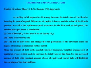 THORIES OF CAPITAL STRUCTURE
Capital Structure Theory # 1. Net Income (NI) Approach:
According to NI approach a firm may increase the total value of the firm by
lowering its cost of capital. When cost of capital is lowest and the value of the firm is
greatest, we call it the optimum capital structure for the firm and, at this point, the
market price per share is maximized.
(i) Cost of Debt (Kd) is less than Cost of Equity (Ke);
(ii) There are no taxes; and
(iii) The use of debt does not change the risk perception of the investors since the
degree of leverage is increased to that extent.
Since the amount of debt in the capital structure increases, weighted average cost of
capital decreases which leads to increase the total value of the firm. So, the increased
amount of debt with constant amount of cost of equity and cost of debt will highlight
the earnings of the shareholders.
 
