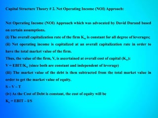 Capital Structure Theory # 2. Net Operating Income (NOI) Approach:
Net Operating Income (NOI) Approach which was advocated by David Durand based
on certain assumptions.
(i) The overall capitalization rate of the firm Kw is constant for all degree of leverages;
(ii) Net operating income is capitalized at an overall capitalization rate in order to
have the total market value of the firm.
Thus, the value of the firm, V, is ascertained at overall cost of capital (Kw):
V = EBIT/Kw (since both are constant and independent of leverage)
(iii) The market value of the debt is then subtracted from the total market value in
order to get the market value of equity.
S – V – T
(iv) As the Cost of Debt is constant, the cost of equity will be
Ke = EBIT – I/S
 