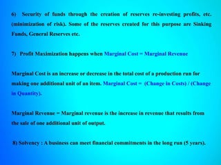 6) Security of funds through the creation of reserves re-investing profits, etc.
(minimization of risk). Some of the reserves created for this purpose are Sinking
Funds, General Reserves etc.
7) Profit Maximization happens when Marginal Cost = Marginal Revenue
Marginal Cost is an increase or decrease in the total cost of a production run for
making one additional unit of an item. Marginal Cost = (Change in Costs) / (Change
in Quantity).
Marginal Revenue = Marginal revenue is the increase in revenue that results from
the sale of one additional unit of output.
8) Solvency : A business can meet financial commitments in the long run (5 years).
 