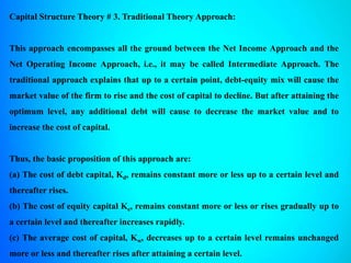 Capital Structure Theory # 3. Traditional Theory Approach:
This approach encompasses all the ground between the Net Income Approach and the
Net Operating Income Approach, i.e., it may be called Intermediate Approach. The
traditional approach explains that up to a certain point, debt-equity mix will cause the
market value of the firm to rise and the cost of capital to decline. But after attaining the
optimum level, any additional debt will cause to decrease the market value and to
increase the cost of capital.
Thus, the basic proposition of this approach are:
(a) The cost of debt capital, Kd, remains constant more or less up to a certain level and
thereafter rises.
(b) The cost of equity capital Ke, remains constant more or less or rises gradually up to
a certain level and thereafter increases rapidly.
(c) The average cost of capital, Kw, decreases up to a certain level remains unchanged
more or less and thereafter rises after attaining a certain level.
 