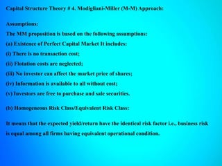 Capital Structure Theory # 4. Modigliani-Miller (M-M) Approach:
Assumptions:
The MM proposition is based on the following assumptions:
(a) Existence of Perfect Capital Market It includes:
(i) There is no transaction cost;
(ii) Flotation costs are neglected;
(iii) No investor can affect the market price of shares;
(iv) Information is available to all without cost;
(v) Investors are free to purchase and sale securities.
(b) Homogeneous Risk Class/Equivalent Risk Class:
It means that the expected yield/return have the identical risk factor i.e., business risk
is equal among all firms having equivalent operational condition.
 