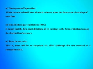 (c) Homogeneous Expectation:
All the investors should have identical estimate about the future rate of earnings of
each firm.
(d) The Dividend pay-out Ratio is 100%:
It means that the firm must distribute all its earnings in the form of dividend among
the shareholders/investors.
(e) Taxes do not exist:
That is, there will be no corporate tax effect (although this was removed at a
subsequent date).
 