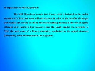 Interpretation of MM Hypothesis:
The MM Hypothesis reveals that if more debt is included in the capital
structure of a firm, the same will not increase its value as the benefits of cheaper
debt capital are exactly set-off by the corresponding increase in the cost of equity,
although debt capital is less expensive than the equity capital. So, according to
MM, the total value of a firm is absolutely unaffected by the capital structure
(debt-equity mix) when corporate tax is ignored.
 