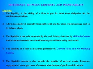 DIFFERENCE BETWEEN LIQUIDITY AND PROFITABILITY
Liquidity
1. The liquidity is the ability of a firm to pay its short term obligation for the
continuous operation.
2. A firm is considered normally financially solid and low risky which has huge cash in
its balance sheet.
3. The liquidity is not only measured by the cash balance but also by all kind of assets
which can be converted to cash within one year without losing their value.
4. The liquidity of a firm is measured primarily by Current Ratio and Net Working
Capital.
5. The liquidity measures also include the quality of current assets. Expenses,
repayment of loans, purchase of assets or distribution of profits and dividends.
 