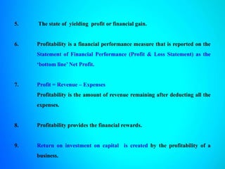5. The state of yielding profit or financial gain.
6. Profitability is a financial performance measure that is reported on the
Statement of Financial Performance (Profit & Loss Statement) as the
‘bottom line’ Net Profit.
7. Profit = Revenue – Expenses
Profitability is the amount of revenue remaining after deducting all the
expenses.
8. Profitability provides the financial rewards.
9. Return on investment on capital is created by the profitability of a
business.
 