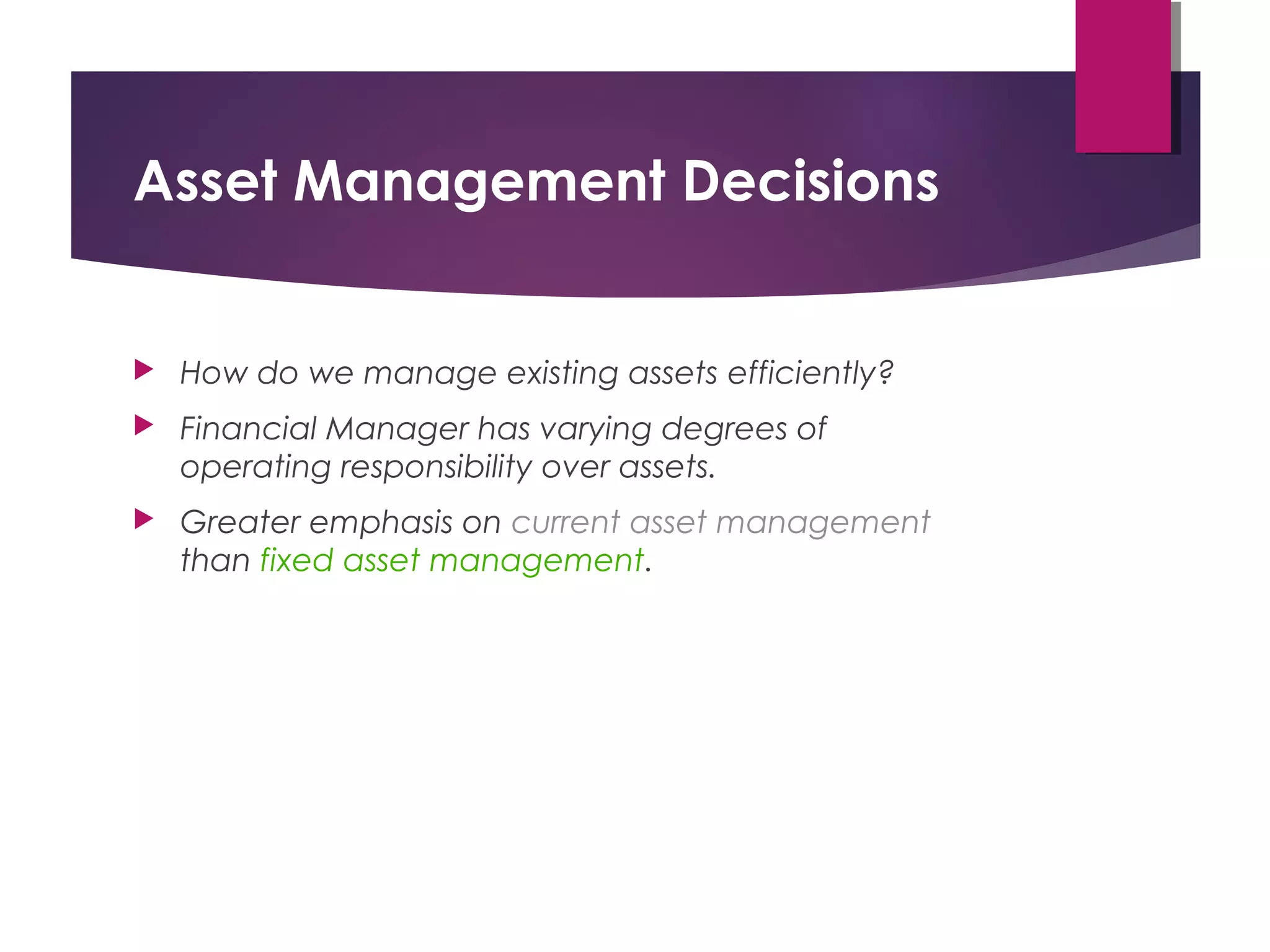 Asset Management Decisions
 How do we manage existing assets efficiently?
 Financial Manager has varying degrees of
operating responsibility over assets.
 Greater emphasis on current asset management
than fixed asset management.
 