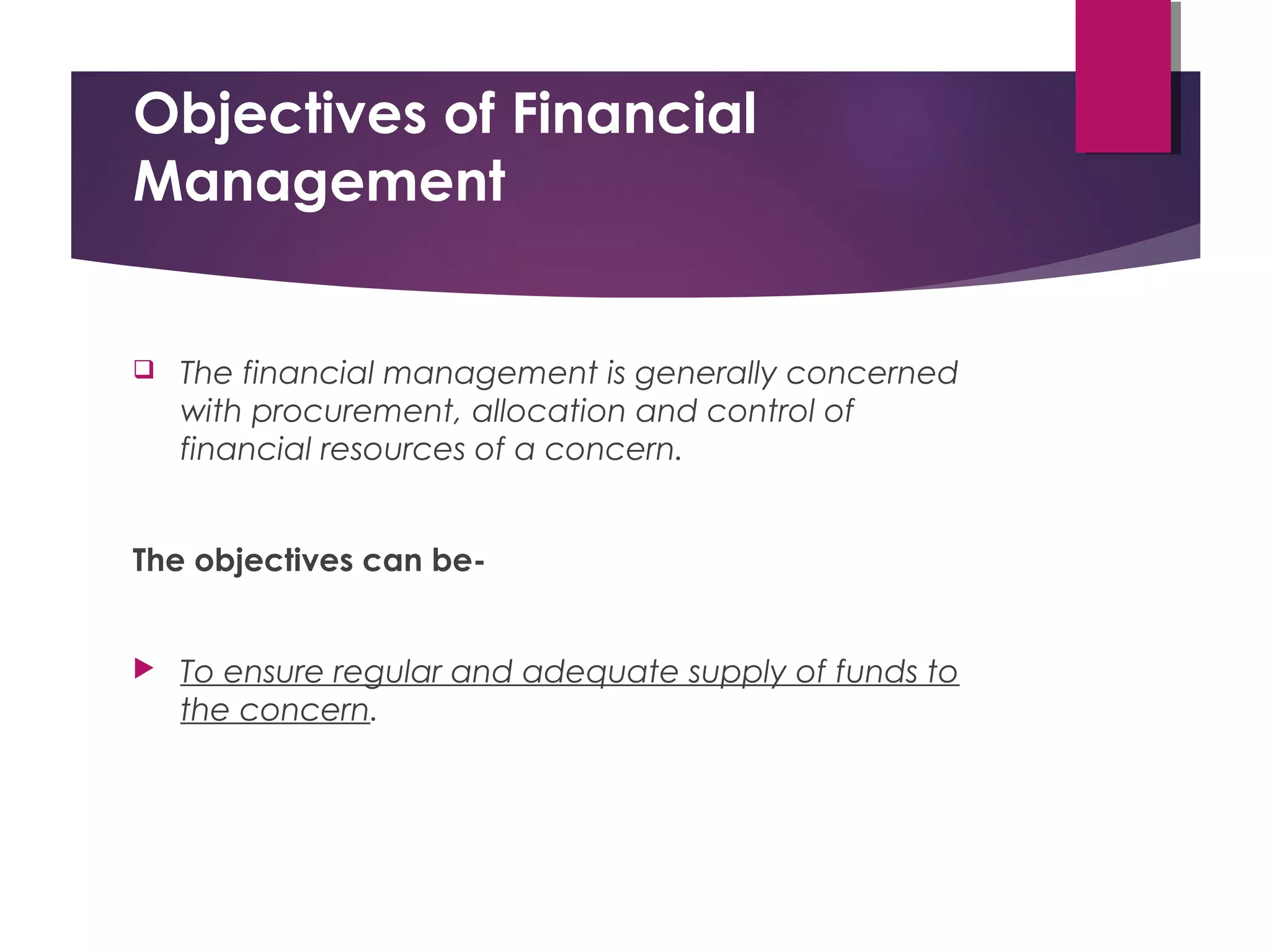 Objectives of Financial
Management
 The financial management is generally concerned
with procurement, allocation and control of
financial resources of a concern.
The objectives can be-
 To ensure regular and adequate supply of funds to
the concern.
 