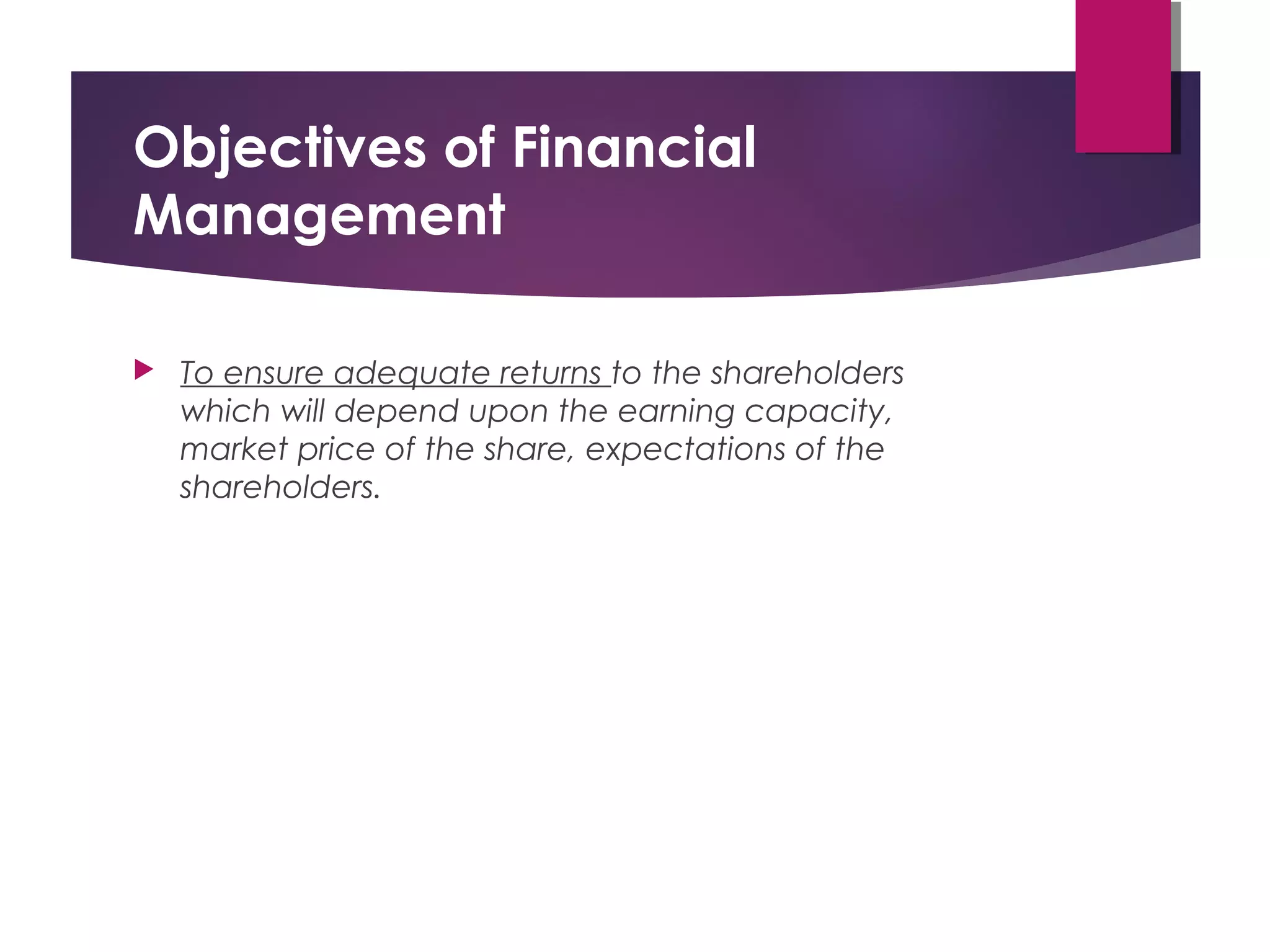 Objectives of Financial
Management
 To ensure adequate returns to the shareholders
which will depend upon the earning capacity,
market price of the share, expectations of the
shareholders.
 