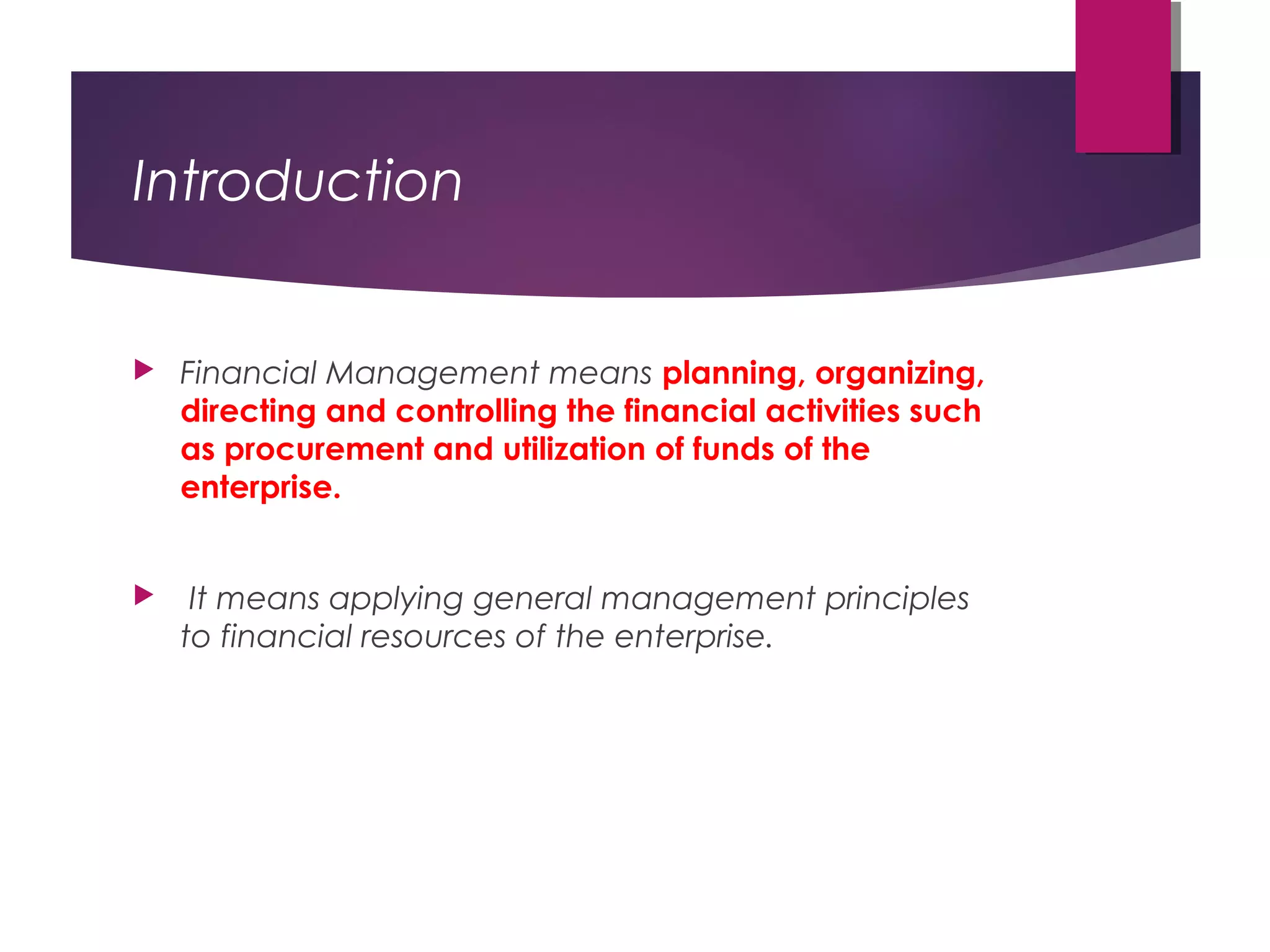 Introduction
 Financial Management means planning, organizing,
directing and controlling the financial activities such
as procurement and utilization of funds of the
enterprise.
 It means applying general management principles
to financial resources of the enterprise.
 