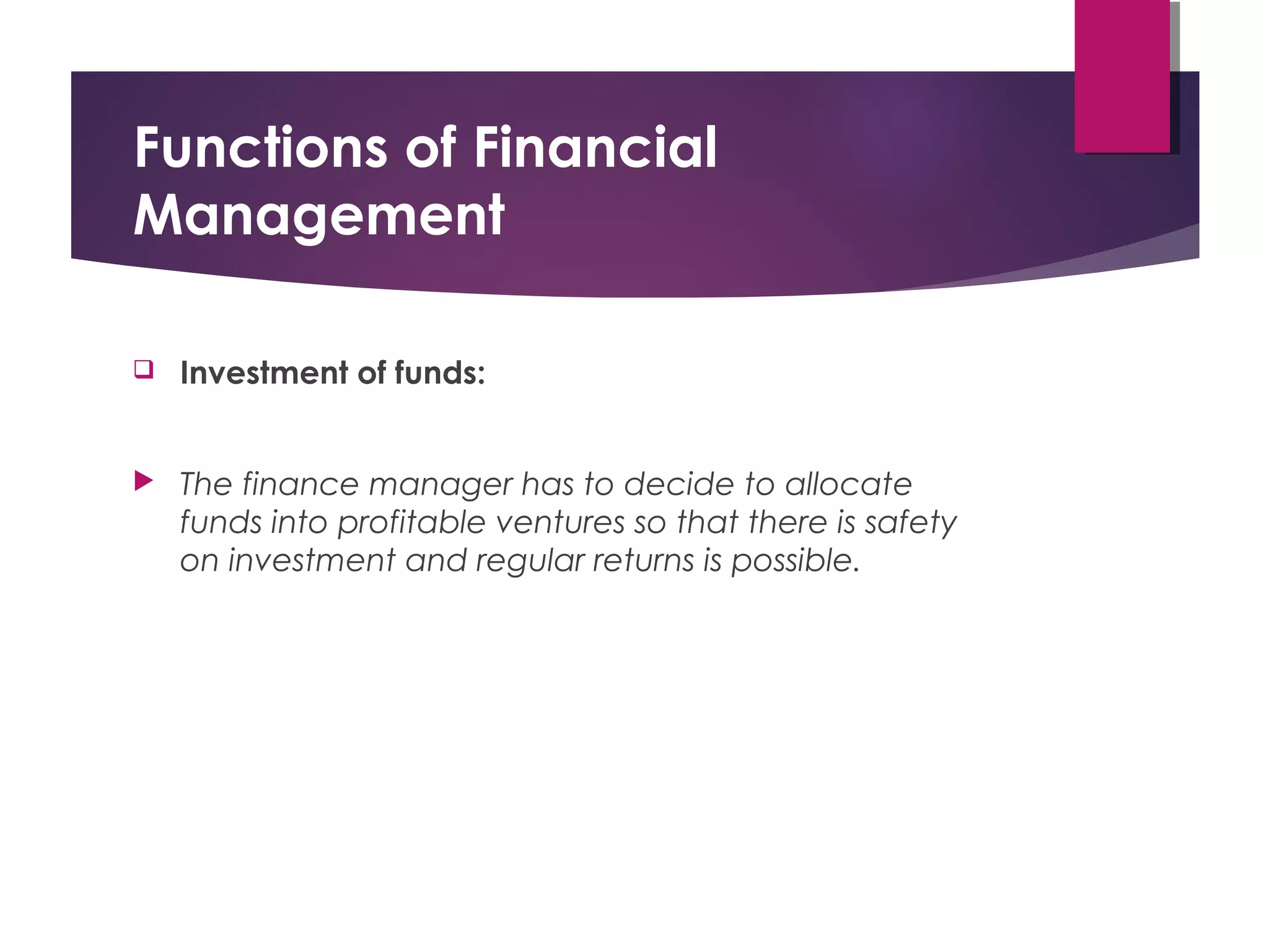 Functions of Financial
Management
 Investment of funds:
 The finance manager has to decide to allocate
funds into profitable ventures so that there is safety
on investment and regular returns is possible.
 