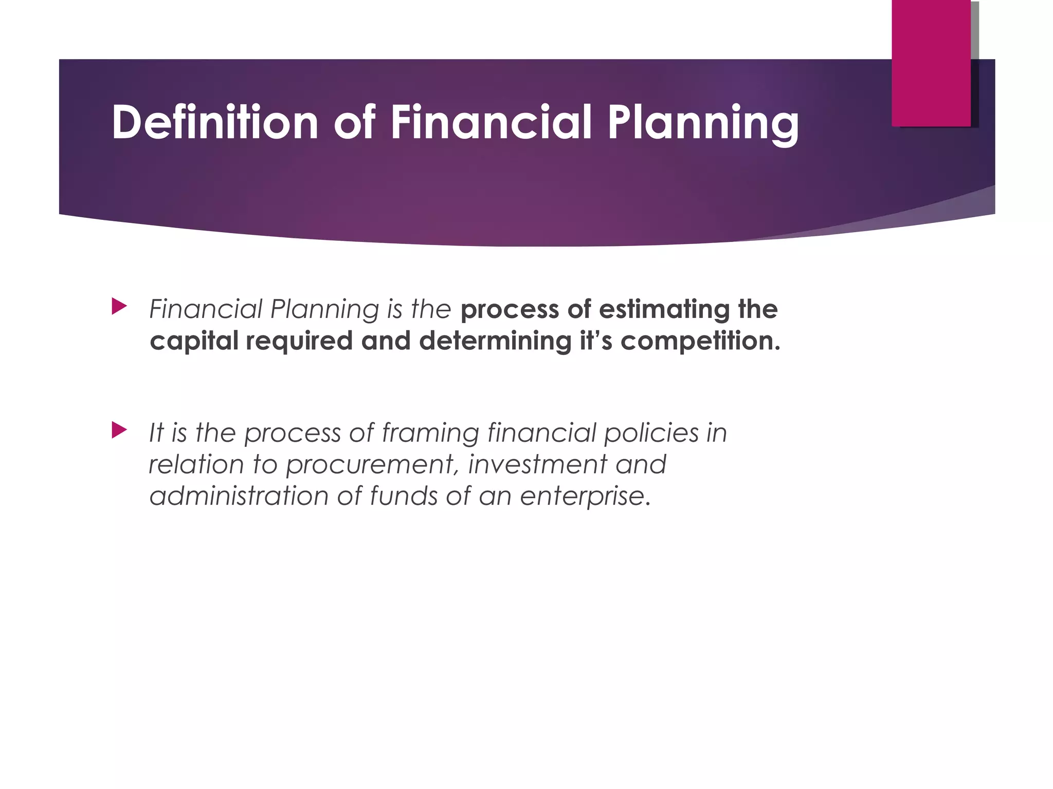 Definition of Financial Planning
 Financial Planning is the process of estimating the
capital required and determining it’s competition.
 It is the process of framing financial policies in
relation to procurement, investment and
administration of funds of an enterprise.
 