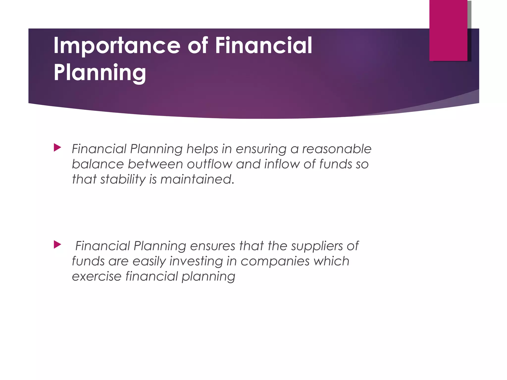 Importance of Financial
Planning
 Financial Planning helps in ensuring a reasonable
balance between outflow and inflow of funds so
that stability is maintained.
 Financial Planning ensures that the suppliers of
funds are easily investing in companies which
exercise financial planning
 