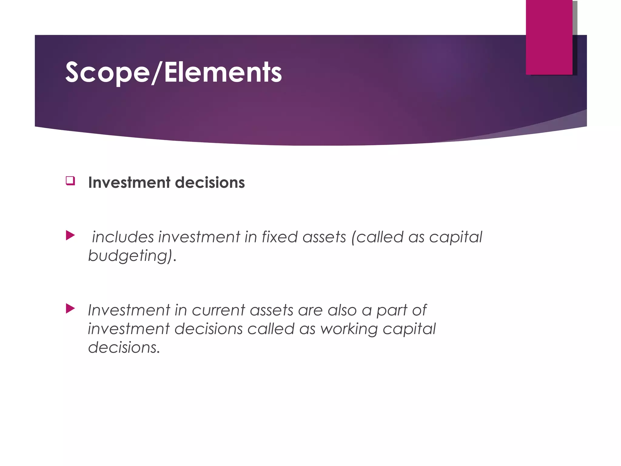 Scope/Elements
 Investment decisions
 includes investment in fixed assets (called as capital
budgeting).
 Investment in current assets are also a part of
investment decisions called as working capital
decisions.
 