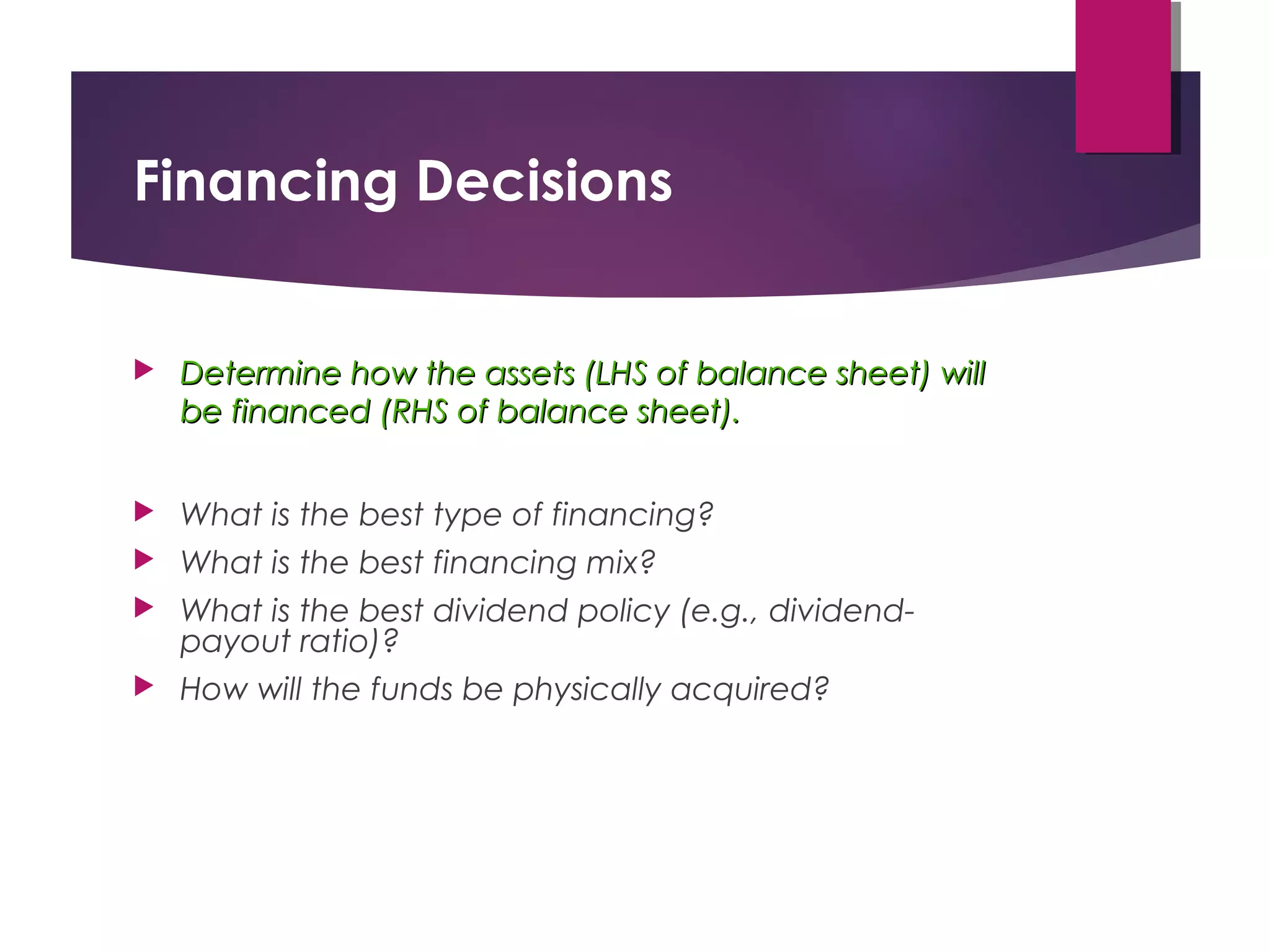 Financing Decisions
 Determine how the assets (LHS of balance sheet) willDetermine how the assets (LHS of balance sheet) will
be financed (RHS of balance sheet).be financed (RHS of balance sheet).
 What is the best type of financing?
 What is the best financing mix?
 What is the best dividend policy (e.g., dividend-
payout ratio)?
 How will the funds be physically acquired?
 