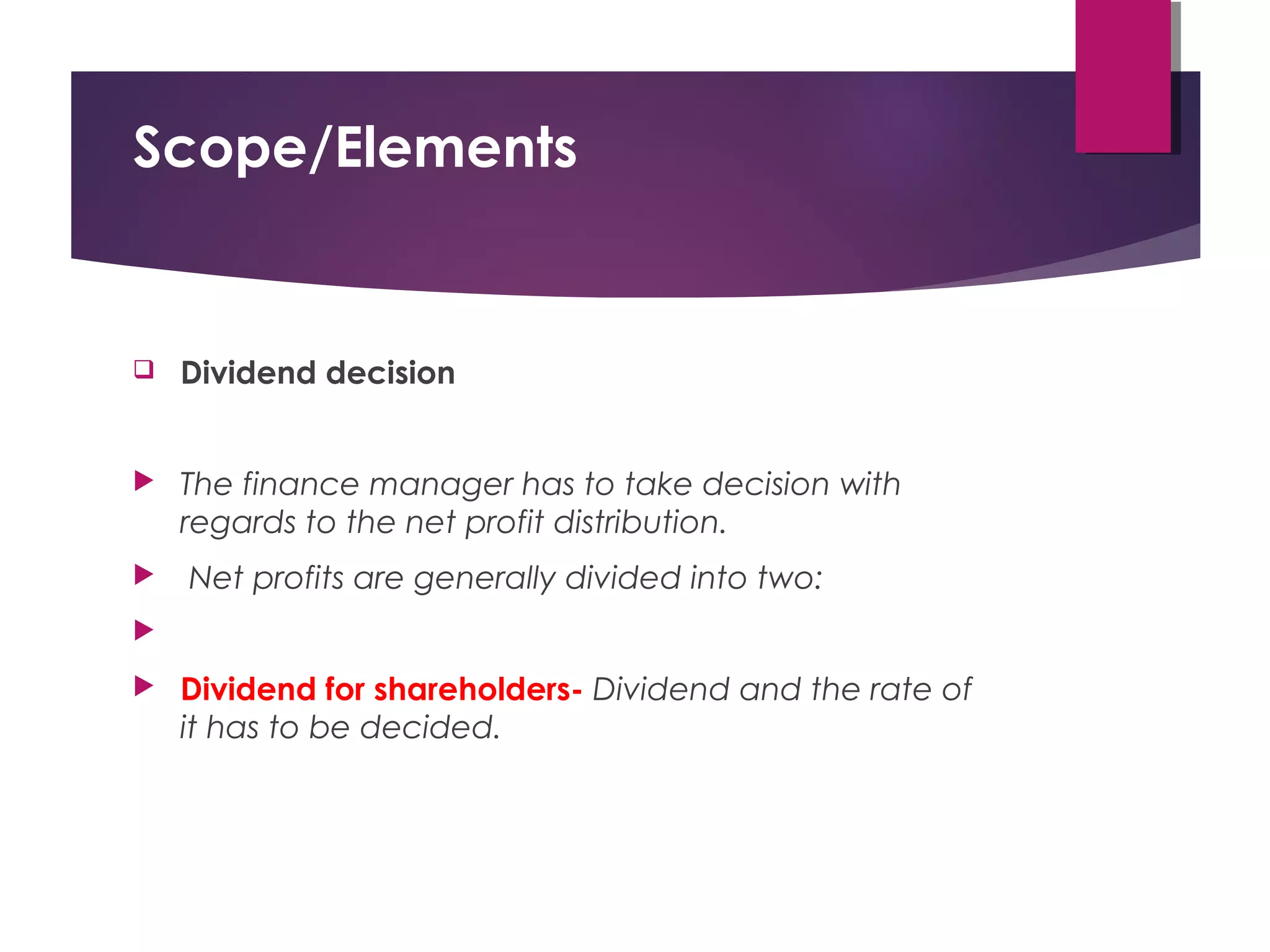 Scope/Elements
 Dividend decision
 The finance manager has to take decision with
regards to the net profit distribution.
 Net profits are generally divided into two:

 Dividend for shareholders- Dividend and the rate of
it has to be decided.
 
