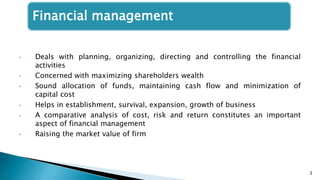 Financial management
• Deals with planning, organizing, directing and controlling the financial
activities
• Concerned with maximizing shareholders wealth
• Sound allocation of funds, maintaining cash flow and minimization of
capital cost
• Helps in establishment, survival, expansion, growth of business
• A comparative analysis of cost, risk and return constitutes an important
aspect of financial management
• Raising the market value of firm
3
 