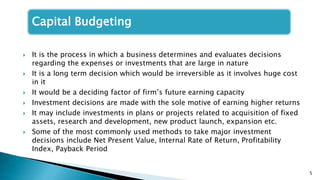 5
Capital Budgeting
 It is the process in which a business determines and evaluates decisions
regarding the expenses or investments that are large in nature
 It is a long term decision which would be irreversible as it involves huge cost
in it
 It would be a deciding factor of firm’s future earning capacity
 Investment decisions are made with the sole motive of earning higher returns
 It may include investments in plans or projects related to acquisition of fixed
assets, research and development, new product launch, expansion etc.
 Some of the most commonly used methods to take major investment
decisions include Net Present Value, Internal Rate of Return, Profitability
Index, Payback Period
 