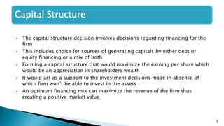 6
Capital Structure
 The capital structure decision involves decisions regarding financing for the
firm
 This includes choice for sources of generating capitals by either debt or
equity financing or a mix of both
 Forming a capital structure that would maximize the earning per share which
would be an appreciation in shareholders wealth
 It would act as a support to the investment decisions made in absence of
which firm won’t be able to invest in the assets
 An optimum financing mix can maximize the revenue of the firm thus
creating a positive market value
 