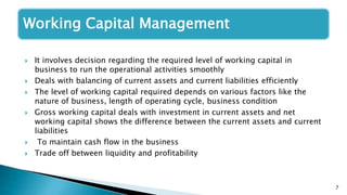 7
Working Capital Management
 It involves decision regarding the required level of working capital in
business to run the operational activities smoothly
 Deals with balancing of current assets and current liabilities efficiently
 The level of working capital required depends on various factors like the
nature of business, length of operating cycle, business condition
 Gross working capital deals with investment in current assets and net
working capital shows the difference between the current assets and current
liabilities
 To maintain cash flow in the business
 Trade off between liquidity and profitability
 