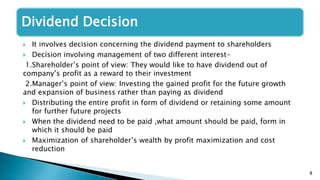 8
Dividend Decision
 It involves decision concerning the dividend payment to shareholders
 Decision involving management of two different interest-
1.Shareholder’s point of view: They would like to have dividend out of
company’s profit as a reward to their investment
2.Manager’s point of view: Investing the gained profit for the future growth
and expansion of business rather than paying as dividend
 Distributing the entire profit in form of dividend or retaining some amount
for further future projects
 When the dividend need to be paid ,what amount should be paid, form in
which it should be paid
 Maximization of shareholder’s wealth by profit maximization and cost
reduction
 