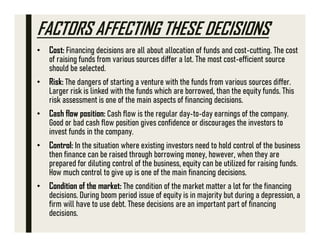 FACTORS AFFECTING THESE DECISIONS
• Cost: Financing decisions are all about allocation of funds and cost-cutting. The cost
of raising funds from various sources differ a lot. The most cost-efficient source
should be selected.
• Risk: The dangers of starting a venture with the funds from various sources differ.
Larger risk is linked with the funds which are borrowed, than the equity funds. This
risk assessment is one of the main aspects of financing decisions.
• Cash flow position: Cash flow is the regular day-to-day earnings of the company.
Good or bad cash flow position gives confidence or discourages the investors to
invest funds in the company.
• Control: In the situation where existing investors need to hold control of the business
then finance can be raised through borrowing money, however, when they are
prepared for diluting control of the business, equity can be utilized for raising funds.
How much control to give up is one of the main financing decisions.
• Condition of the market: The condition of the market matter a lot for the financing
decisions. During boom period issue of equity is in majority but during a depression, a
firm will have to use debt. These decisions are an important part of financing
decisions.
 