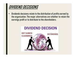 DIVIDEND DECISIONS
• Dividends decisions relate to the distribution of profits earned by
the organization. The major alternatives are whether to retain the
earnings profit or to distribute to the shareholders.
 