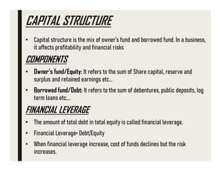 CAPITAL STRUCTURE
• Capital structure is the mix of owner’s fund and borrowed fund. In a business,
it affects profitability and financial risks
COMPONENTS
• Owner’s fund/Equity: It refers to the sum of Share capital, reserve and
surplus and retained earnings etc...
• Borrowed fund/Debt: It refers to the sum of debentures, public deposits, log
term loans etc….
FINANCIAL LEVERAGE
• The amount of total debt in total equity is called financial leverage.
• Financial Leverage= Debt/Equity
• When financial leverage increase, cost of funds declines but the risk
increases.
 