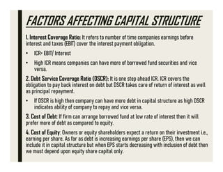 FACTORS AFFECTING CAPITAL STRUCTURE
1. Interest Coverage Ratio: It refers to number of time companies earnings before
interest and taxes (EBIT) cover the interest payment obligation.
• ICR= EBIT/ Interest
• High ICR means companies can have more of borrowed fund securities and vice
versa.
2. Debt Service Coverage Ratio (DSCR): It is one step ahead ICR. ICR covers the
obligation to pay back interest on debt but DSCR takes care of return of interest as well
as principal repayment.
• If DSCR is high then company can have more debt in capital structure as high DSCR
indicates ability of company to repay and vice versa.
3. Cost of Debt: If firm can arrange borrowed fund at low rate of interest then it will
prefer more of debt as compared to equity.
4. Cost of Equity: Owners or equity shareholders expect a return on their investment i.e.,
earning per share. As far as debt is increasing earnings per share (EPS), then we can
include it in capital structure but when EPS starts decreasing with inclusion of debt then
we must depend upon equity share capital only.
 