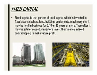 FIXED CAPITAL
• Fixed capital is that portion of total capital which is invested in
fixed assets such as, land, building, equipments, machinery etc. It
may be held in business for 5, 10 or 20 years or more. Thereafter it
may be sold or reused. Investors invest their money in fixed
capital hoping to make future profit.
 