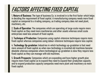 FACTORS AFFECTING FIXED CAPITAL
1. Nature of Business: The type of business Co. is involved in is the first factor which helps
in deciding the requirement of fixed capital. A manufacturing company needs more fixed
capital as compared to a trading company, as trading company does not need plant,
machinery, etc.
2. Scale of Operation: The companies which are operating at large scale require more
fixed capital as they need more machineries and other assets whereas small scale
enterprises need less amount of fixed capital.
3. Technique of Production: Companies using capital-intensive techniques require more
fixed capital whereas companies using labour-intensive techniques require less capital.
4. Technology Up-gradation: Industries in which technology up-gradation is fast need
more amount of fixed capital as when new technology is invented old machines become
obsolete whereas companies where technological up-gradation is slow they require less
fixed capital as they can manage with old machines.
5. Growth Prospects: Companies which are expanding and have higher growth plan
require more fixed capital as to expand they need to expand their production capacity
and to expand production capacity companies need more plant and machinery so more
fixed capital.
 