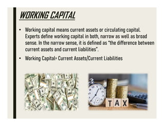 WORKING CAPITAL
• Working capital means current assets or circulating capital.
Experts define working capital in both, narrow as well as broad
sense. In the narrow sense, it is defined as “the difference between
current assets and current liabilities”.
• Working Capital= Current Assets/Current Liabilities
 
