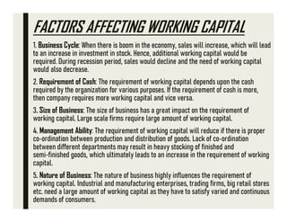 FACTORS AFFECTING WORKING CAPITAL
1. Business Cycle: When there is boom in the economy, sales will increase, which will lead
to an increase in investment in stock. Hence, additional working capital would be
required. During recession period, sales would decline and the need of working capital
would also decrease.
2. Requirement of Cash: The requirement of working capital depends upon the cash
required by the organization for various purposes. If the requirement of cash is more,
then company requires more working capital and vice versa.
3. Size of Business: The size of business has a great impact on the requirement of
working capital. Large scale firms require large amount of working capital.
4. Management Ability: The requirement of working capital will reduce if there is proper
co ordination between production and distribution of goods. Lack of co ordination
between different departments may result in heavy stocking of finished and
semi finished goods, which ultimately leads to an increase in the requirement of working
capital.
5. Nature of Business: The nature of business highly influences the requirement of
working capital. Industrial and manufacturing enterprises, trading firms, big retail stores
etc. need a large amount of working capital as they have to satisfy varied and continuous
demands of consumers.
 