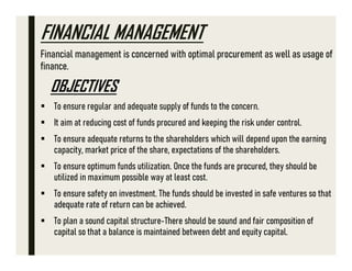 FINANCIAL MANAGEMENT
Financial management is concerned with optimal procurement as well as usage of
finance.
OBJECTIVES
 To ensure regular and adequate supply of funds to the concern.
 It aim at reducing cost of funds procured and keeping the risk under control.
 To ensure adequate returns to the shareholders which will depend upon the earning
capacity, market price of the share, expectations of the shareholders.
 To ensure optimum funds utilization. Once the funds are procured, they should be
utilized in maximum possible way at least cost.
 To ensure safety on investment. The funds should be invested in safe ventures so that
adequate rate of return can be achieved.
 To plan a sound capital structure-There should be sound and fair composition of
capital so that a balance is maintained between debt and equity capital.
 