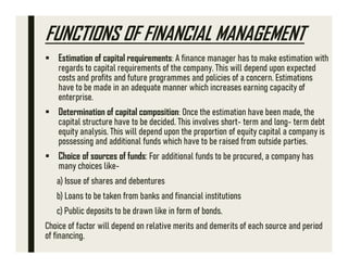 FUNCTIONS OF FINANCIAL MANAGEMENT
 Estimation of capital requirements: A finance manager has to make estimation with
regards to capital requirements of the company. This will depend upon expected
costs and profits and future programmes and policies of a concern. Estimations
have to be made in an adequate manner which increases earning capacity of
enterprise.
 Determination of capital composition: Once the estimation have been made, the
capital structure have to be decided. This involves short- term and long- term debt
equity analysis. This will depend upon the proportion of equity capital a company is
possessing and additional funds which have to be raised from outside parties.
 Choice of sources of funds: For additional funds to be procured, a company has
many choices like-
a) Issue of shares and debentures
b) Loans to be taken from banks and financial institutions
c) Public deposits to be drawn like in form of bonds.
Choice of factor will depend on relative merits and demerits of each source and period
of financing.
 