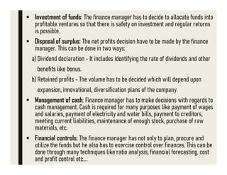 Investment of funds: The finance manager has to decide to allocate funds into
profitable ventures so that there is safety on investment and regular returns
is possible.
 Disposal of surplus: The net profits decision have to be made by the finance
manager. This can be done in two ways:
a) Dividend declaration - It includes identifying the rate of dividends and other
benefits like bonus.
b) Retained profits - The volume has to be decided which will depend upon
expansion, innovational, diversification plans of the company.
 Management of cash: Finance manager has to make decisions with regards to
cash management. Cash is required for many purposes like payment of wages
and salaries, payment of electricity and water bills, payment to creditors,
meeting current liabilities, maintenance of enough stock, purchase of raw
materials, etc.
 Financial controls: The finance manager has not only to plan, procure and
utilize the funds but he also has to exercise control over finances. This can be
done through many techniques like ratio analysis, financial forecasting, cost
and profit control etc….
 