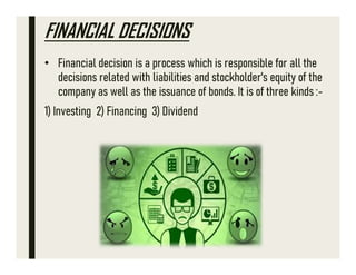 FINANCIAL DECISIONS
• Financial decision is a process which is responsible for all the
decisions related with liabilities and stockholder's equity of the
company as well as the issuance of bonds. It is of three kinds :-
1) Investing 2) Financing 3) Dividend
 