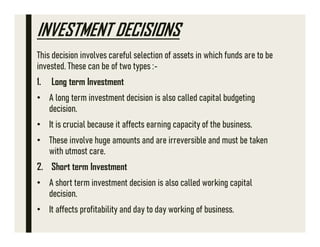 INVESTMENT DECISIONS
This decision involves careful selection of assets in which funds are to be
invested. These can be of two types :-
1. Long term Investment
• A long term investment decision is also called capital budgeting
decision.
• It is crucial because it affects earning capacity of the business.
• These involve huge amounts and are irreversible and must be taken
with utmost care.
2. Short term Investment
• A short term investment decision is also called working capital
decision.
• It affects profitability and day to day working of business.
 
