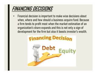 FINANCING DECISIONS
• Financial decision is important to make wise decisions about
when, where and how should a business acquire fund. Because
a firm tends to profit most when the market estimation of an
organization’s share expands and this is not only a sign of
development for the firm but also it boosts investor’s wealth.
 